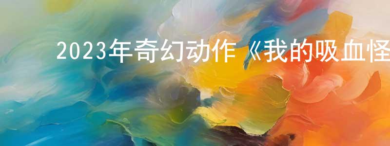 ﻿陈朝春发布﻿2023年奇幻动作《我的吸血怪好友》BD中英双字迅雷下载_电影天堂